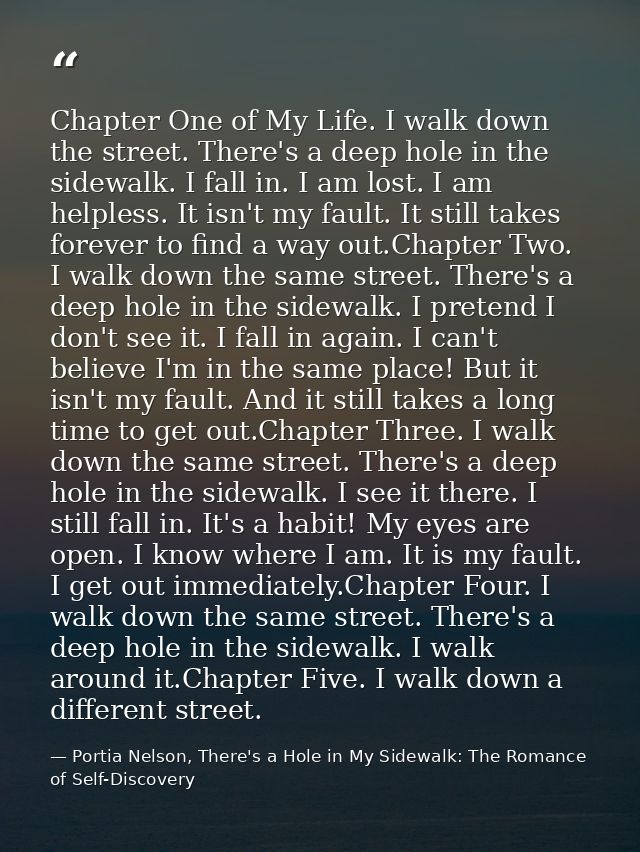 Chapter One of My Life. I walk down the street. There's a deep hole in the sidewalk. I fall in. I am lost. I am helpless — Portia Nelson, There's a Hole in My Sidewalk: The Romance of Self-Discovery