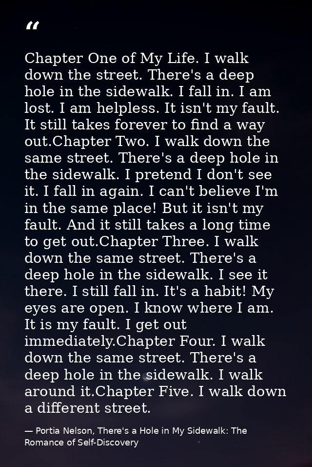Chapter One of My Life. I walk down the street. There's a deep hole in the sidewalk. I fall in. I am lost. I am helpless — Portia Nelson, There's a Hole in My Sidewalk: The Romance of Self-Discovery