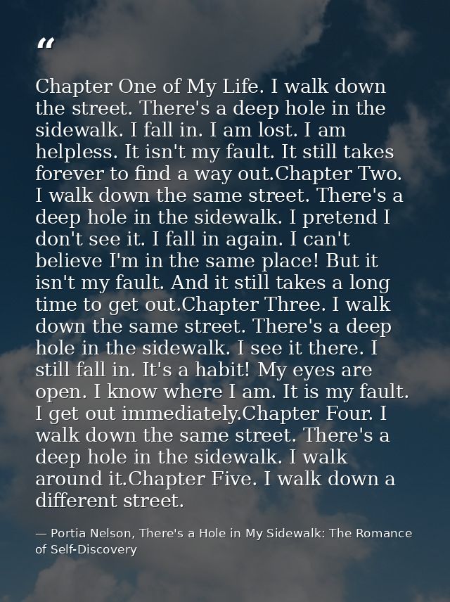 Chapter One of My Life. I walk down the street. There's a deep hole in the sidewalk. I fall in. I am lost. I am helpless — Portia Nelson, There's a Hole in My Sidewalk: The Romance of Self-Discovery