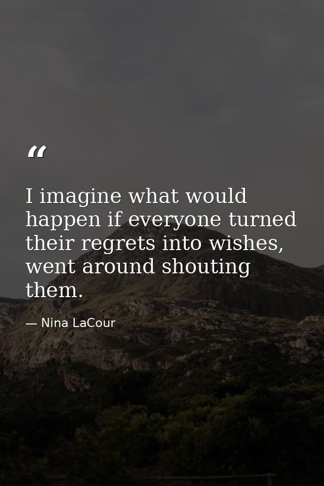 I imagine what would happen if everyone turned their regrets into wishes, went around shouting them. — Nina LaCour
