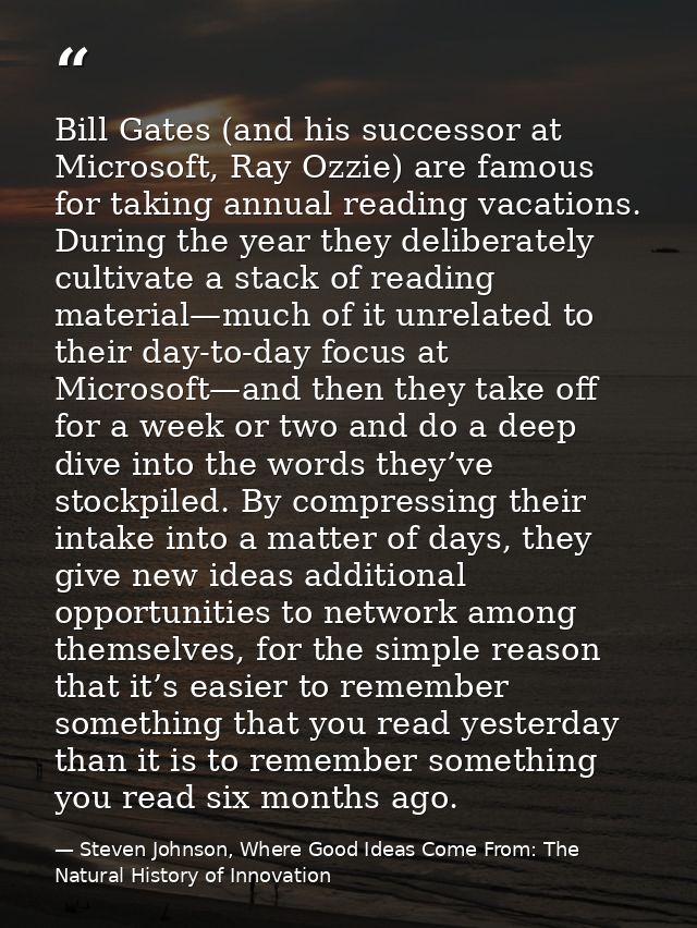 Bill Gates (and his successor at Microsoft, Ray Ozzie) are famous for taking annual reading vacations. During the year t — Steven Johnson, Where Good Ideas Come From: The Natural History of Innovation