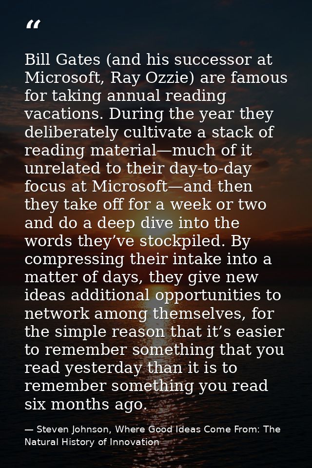 Bill Gates (and his successor at Microsoft, Ray Ozzie) are famous for taking annual reading vacations. During the year t — Steven Johnson, Where Good Ideas Come From: The Natural History of Innovation