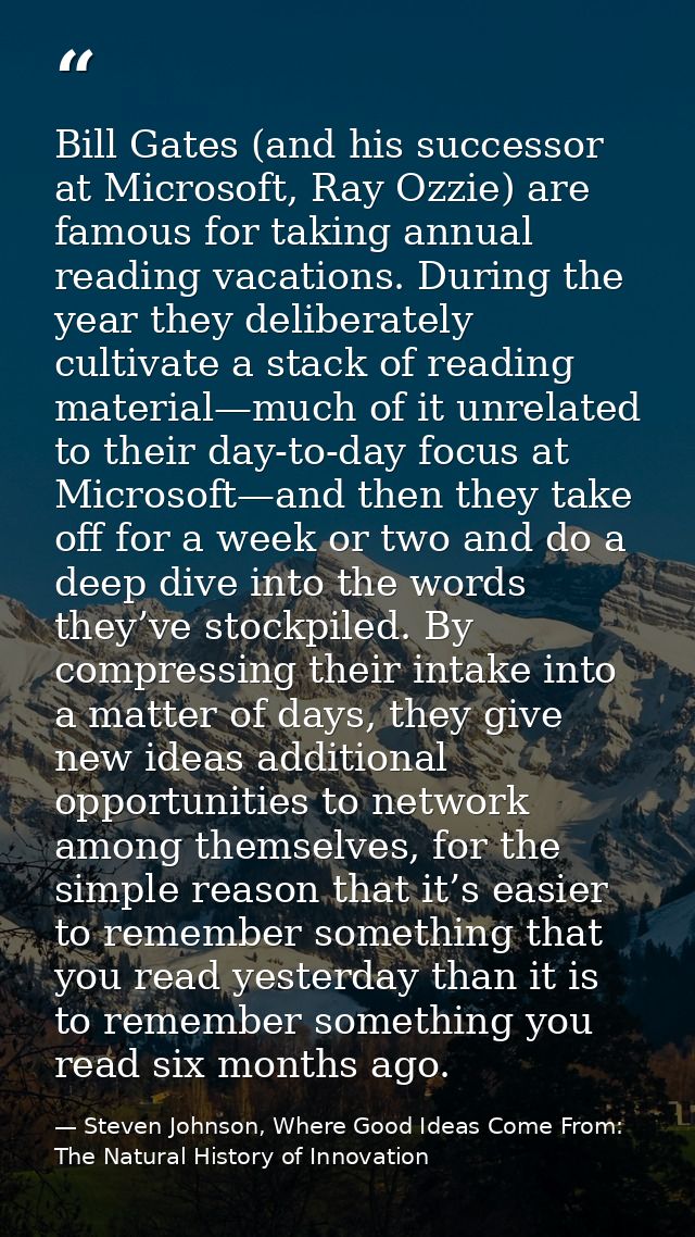 Bill Gates (and his successor at Microsoft, Ray Ozzie) are famous for taking annual reading vacations. During the year t — Steven Johnson, Where Good Ideas Come From: The Natural History of Innovation
