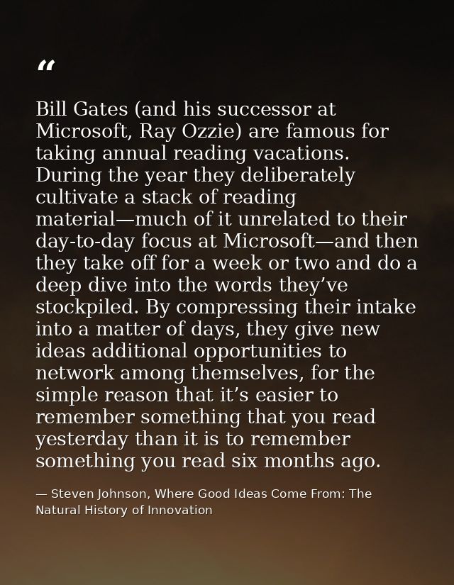 Bill Gates (and his successor at Microsoft, Ray Ozzie) are famous for taking annual reading vacations. During the year t — Steven Johnson, Where Good Ideas Come From: The Natural History of Innovation