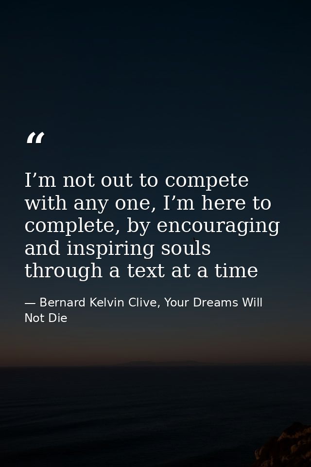 I’m not out to compete with any one, I’m here to complete, by encouraging and inspiring souls through a text at a time — Bernard Kelvin Clive, Your Dreams Will Not Die