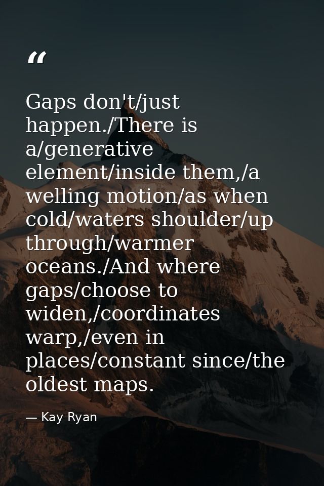 Gaps don't/just happen./There is a/generative element/inside them,/a welling motion/as when cold/waters shoulder/up thro — Kay Ryan