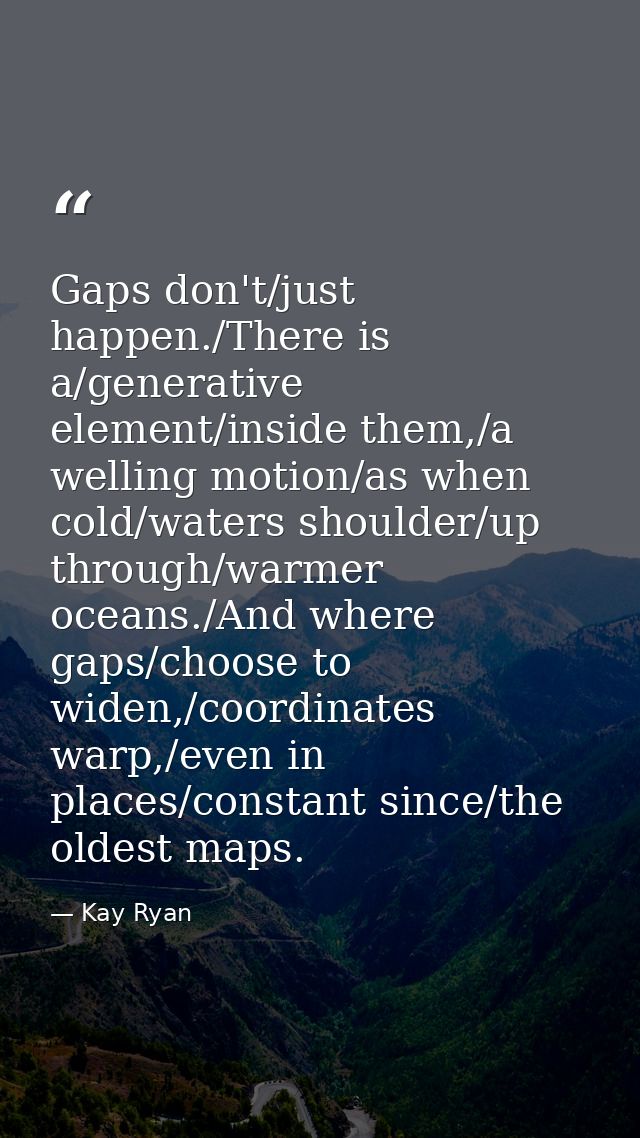 Gaps don't/just happen./There is a/generative element/inside them,/a welling motion/as when cold/waters shoulder/up thro — Kay Ryan