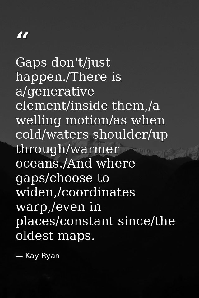 Gaps don't/just happen./There is a/generative element/inside them,/a welling motion/as when cold/waters shoulder/up thro — Kay Ryan