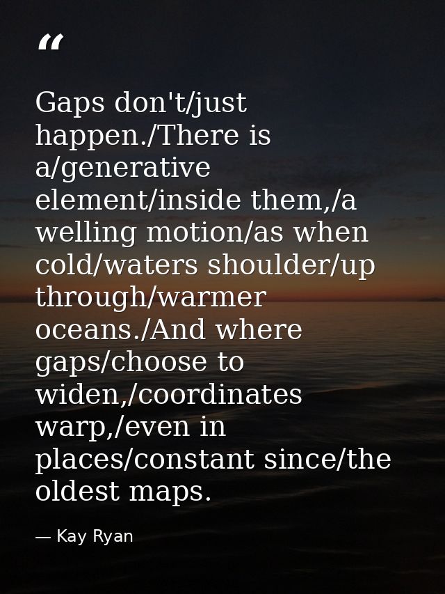 Gaps don't/just happen./There is a/generative element/inside them,/a welling motion/as when cold/waters shoulder/up thro — Kay Ryan