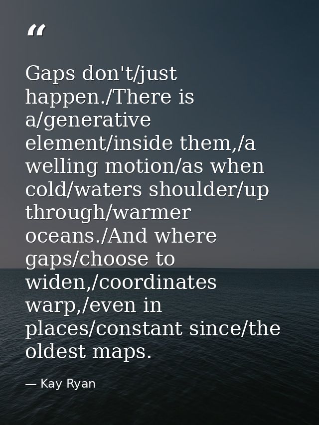 Gaps don't/just happen./There is a/generative element/inside them,/a welling motion/as when cold/waters shoulder/up thro — Kay Ryan