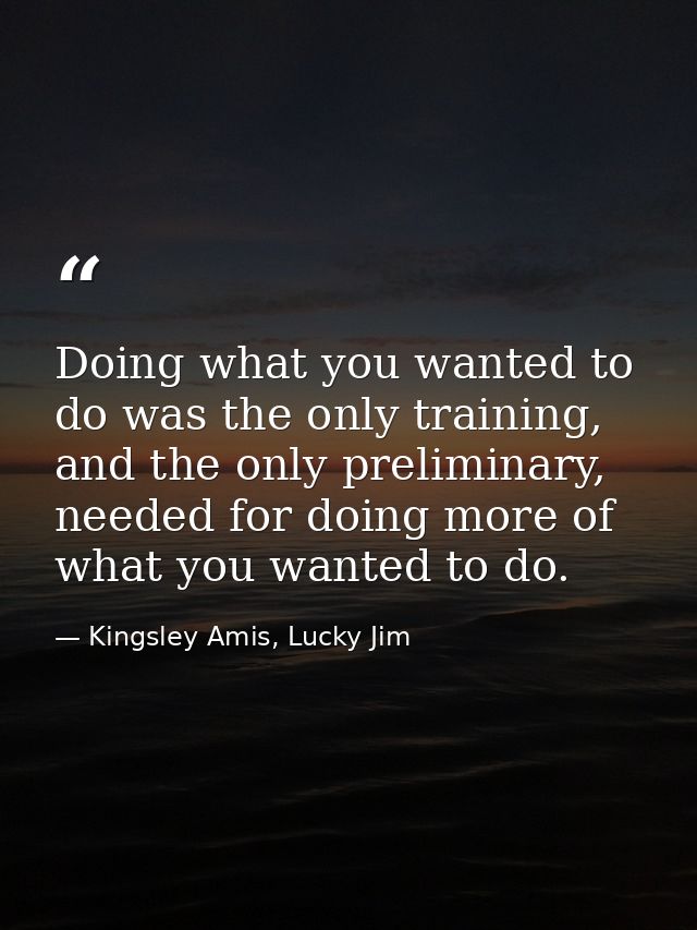 Doing what you wanted to do was the only training, and the only preliminary, needed for doing more of what you wanted to — Kingsley Amis, Lucky Jim