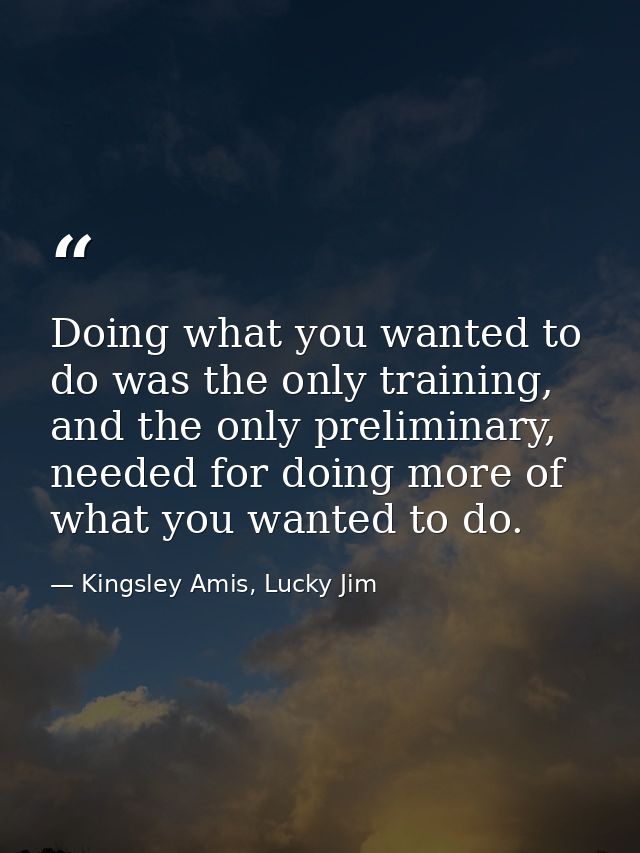 Doing what you wanted to do was the only training, and the only preliminary, needed for doing more of what you wanted to — Kingsley Amis, Lucky Jim
