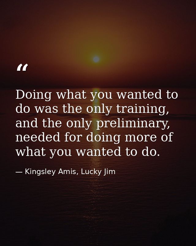 Doing what you wanted to do was the only training, and the only preliminary, needed for doing more of what you wanted to — Kingsley Amis, Lucky Jim
