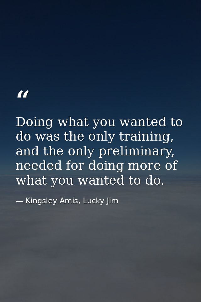 Doing what you wanted to do was the only training, and the only preliminary, needed for doing more of what you wanted to — Kingsley Amis, Lucky Jim