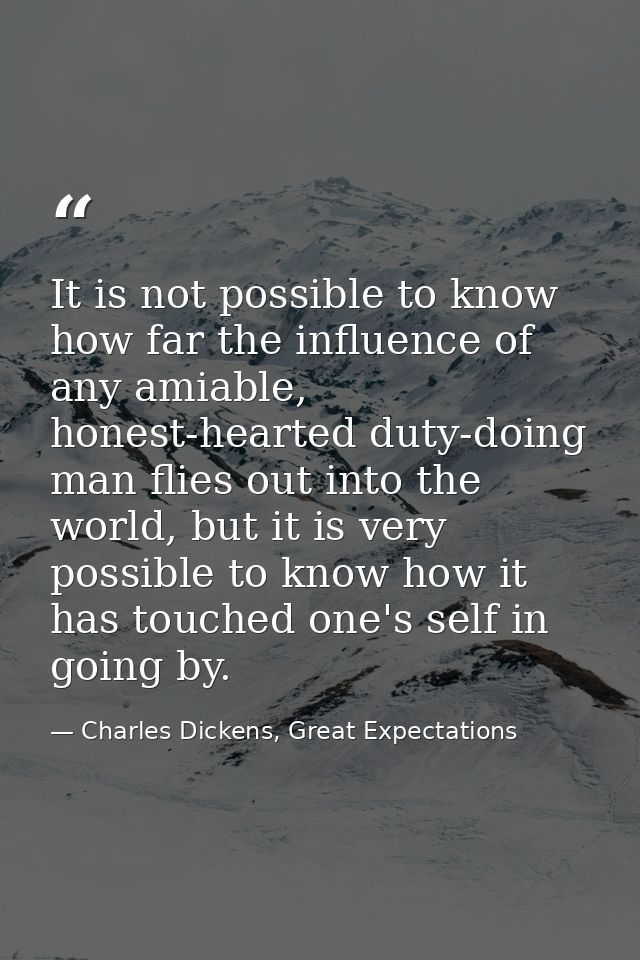 It is not possible to know how far the influence of any amiable, honest-hearted duty-doing man flies out into the world, — Charles Dickens, Great Expectations