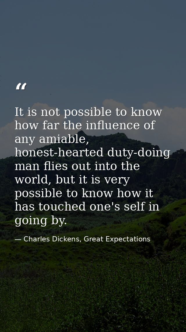It is not possible to know how far the influence of any amiable, honest-hearted duty-doing man flies out into the world, — Charles Dickens, Great Expectations