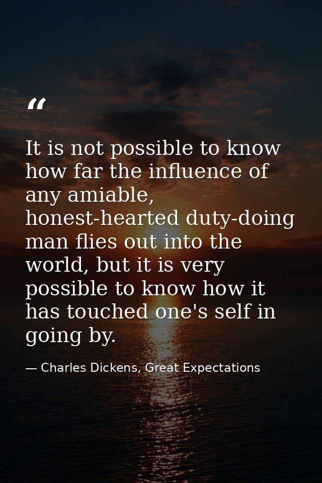 It is not possible to know how far the influence of any amiable, honest-hearted duty-doing man flies out into the world, — Charles Dickens, Great Expectations