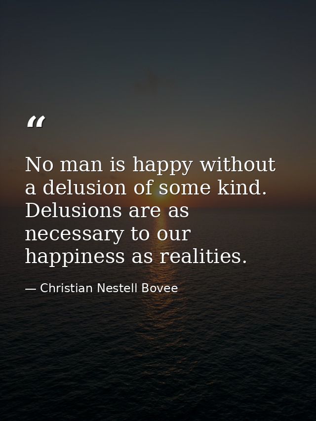 No man is happy without a delusion of some kind. Delusions are as necessary to our happiness as realities. — Christian Nestell Bovee