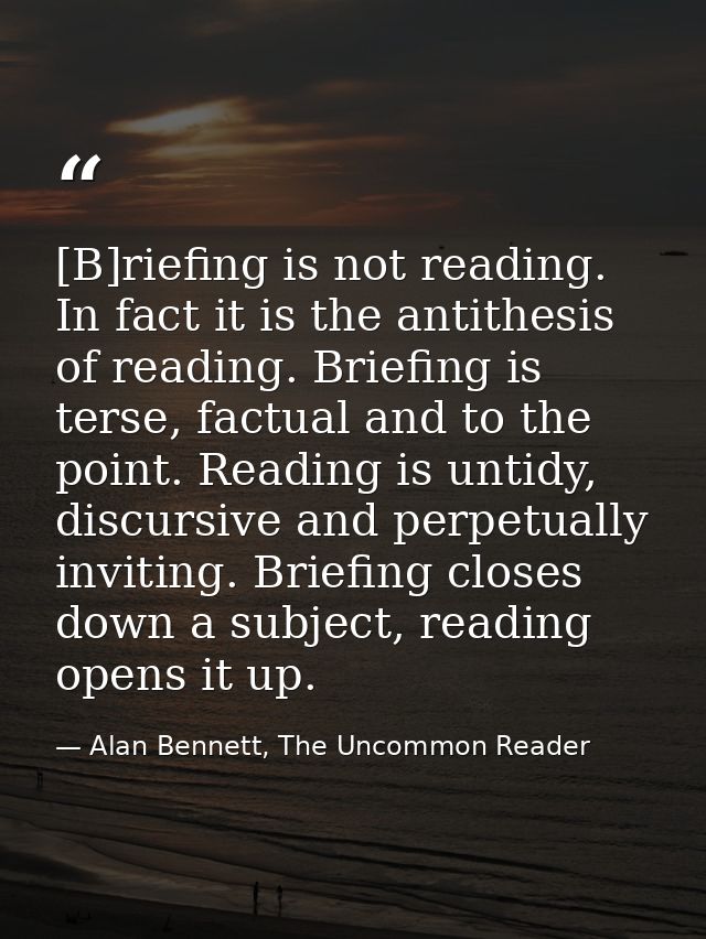 [B]riefing is not reading. In fact it is the antithesis of reading. Briefing is terse, factual and to the point. Reading — Alan Bennett, The Uncommon Reader