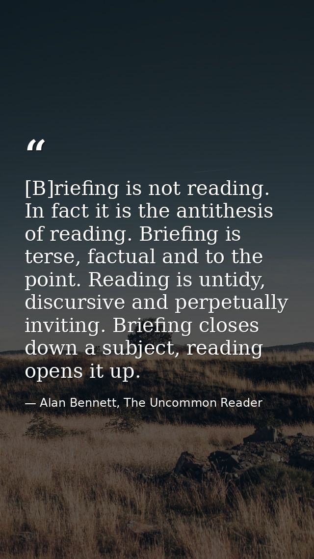 [B]riefing is not reading. In fact it is the antithesis of reading. Briefing is terse, factual and to the point. Reading — Alan Bennett, The Uncommon Reader