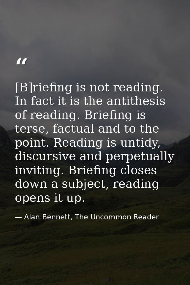 [B]riefing is not reading. In fact it is the antithesis of reading. Briefing is terse, factual and to the point. Reading — Alan Bennett, The Uncommon Reader