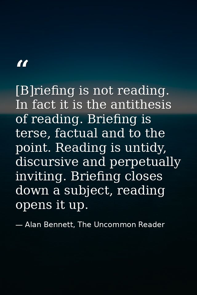 [B]riefing is not reading. In fact it is the antithesis of reading. Briefing is terse, factual and to the point. Reading — Alan Bennett, The Uncommon Reader