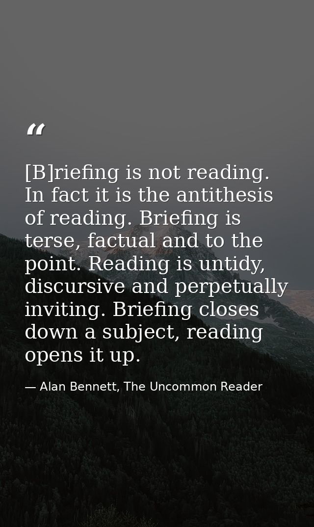 [B]riefing is not reading. In fact it is the antithesis of reading. Briefing is terse, factual and to the point. Reading — Alan Bennett, The Uncommon Reader