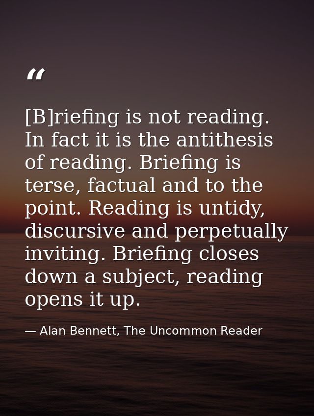 [B]riefing is not reading. In fact it is the antithesis of reading. Briefing is terse, factual and to the point. Reading — Alan Bennett, The Uncommon Reader