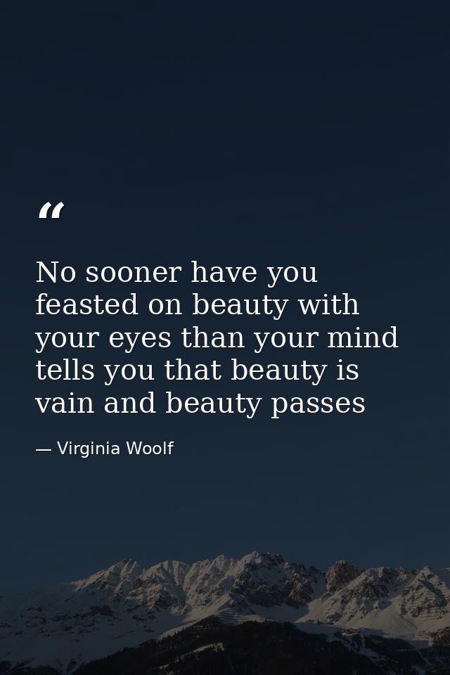 No sooner have you feasted on beauty with your eyes than your mind tells you that beauty is vain and beauty passes — Virginia Woolf