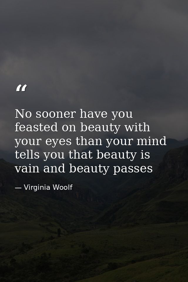 No sooner have you feasted on beauty with your eyes than your mind tells you that beauty is vain and beauty passes — Virginia Woolf