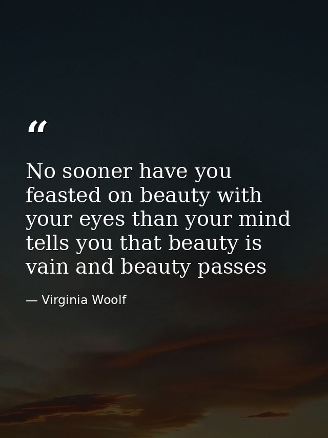 No sooner have you feasted on beauty with your eyes than your mind tells you that beauty is vain and beauty passes — Virginia Woolf