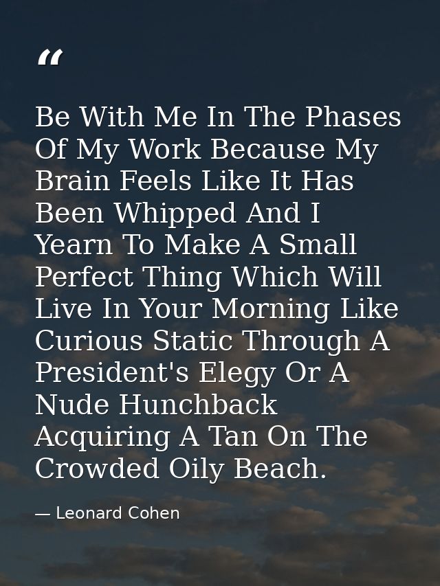 Be With Me In The Phases Of My Work Because My Brain Feels Like It Has Been Whipped And I Yearn To Make A Small Perfect  — Leonard Cohen