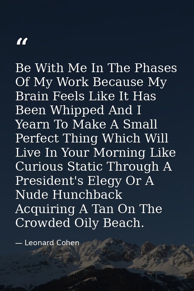 Be With Me In The Phases Of My Work Because My Brain Feels Like It Has Been Whipped And I Yearn To Make A Small Perfect  — Leonard Cohen