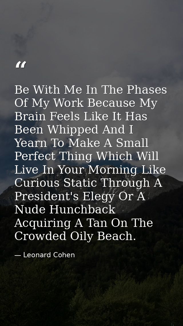 Be With Me In The Phases Of My Work Because My Brain Feels Like It Has Been Whipped And I Yearn To Make A Small Perfect  — Leonard Cohen