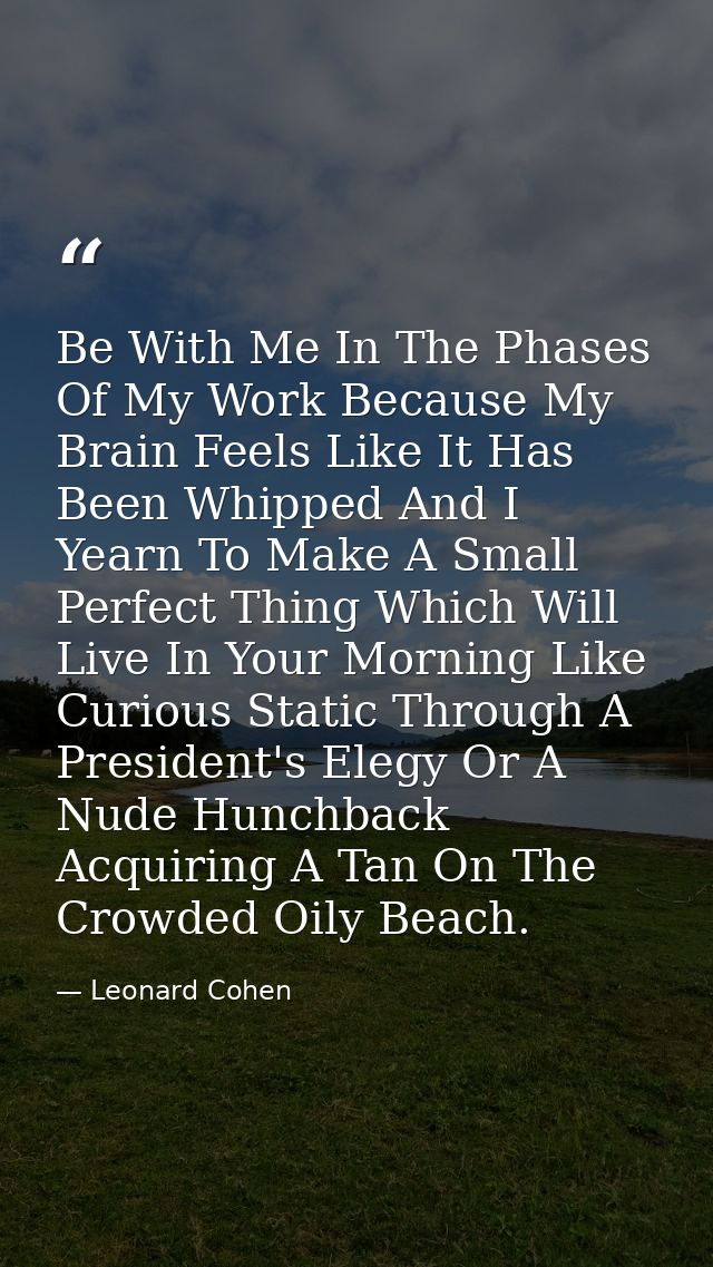 Be With Me In The Phases Of My Work Because My Brain Feels Like It Has Been Whipped And I Yearn To Make A Small Perfect  — Leonard Cohen