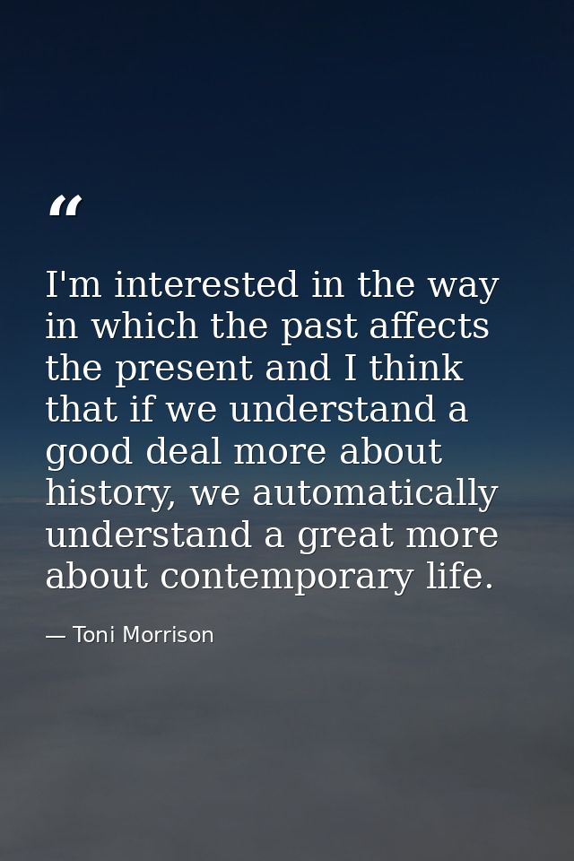 I'm interested in the way in which the past affects the present and I think that if we understand a good deal more about — Toni Morrison