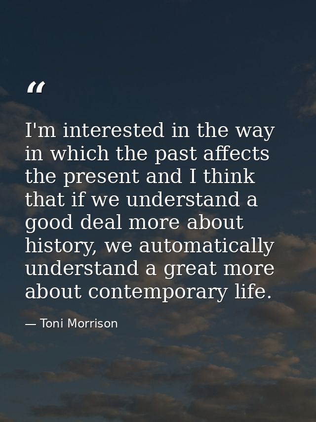 I'm interested in the way in which the past affects the present and I think that if we understand a good deal more about — Toni Morrison