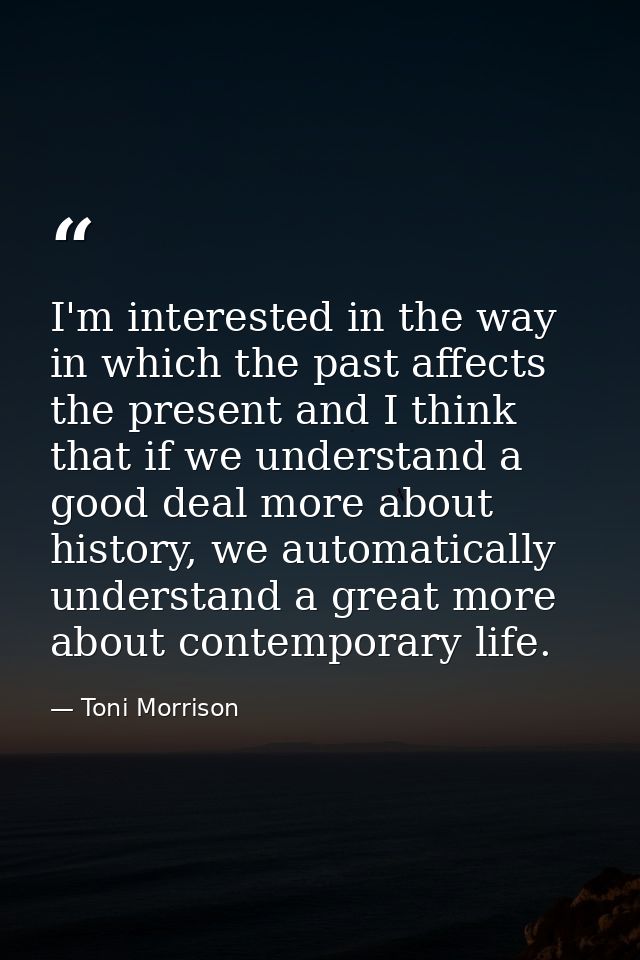 I'm interested in the way in which the past affects the present and I think that if we understand a good deal more about — Toni Morrison