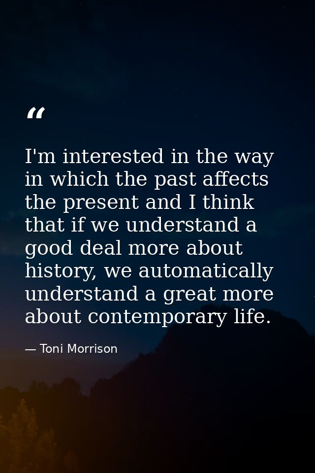 I'm interested in the way in which the past affects the present and I think that if we understand a good deal more about — Toni Morrison