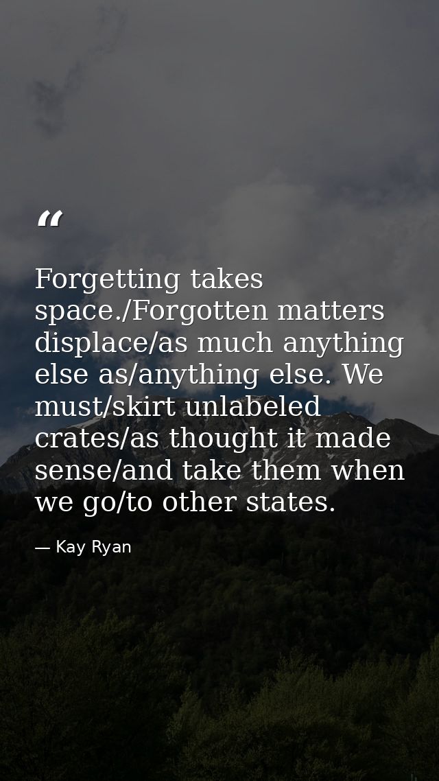 Forgetting takes space./Forgotten matters displace/as much anything else as/anything else. We must/skirt unlabeled crate — Kay Ryan