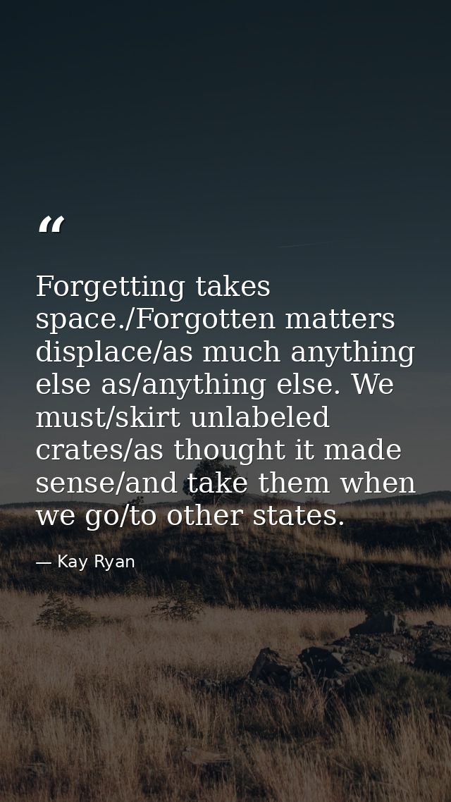 Forgetting takes space./Forgotten matters displace/as much anything else as/anything else. We must/skirt unlabeled crate — Kay Ryan