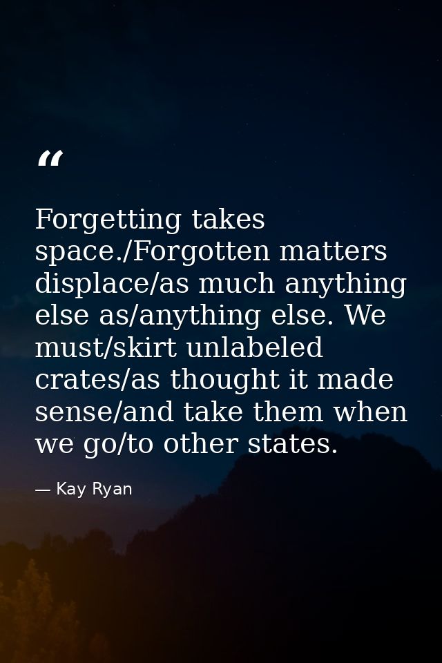 Forgetting takes space./Forgotten matters displace/as much anything else as/anything else. We must/skirt unlabeled crate — Kay Ryan