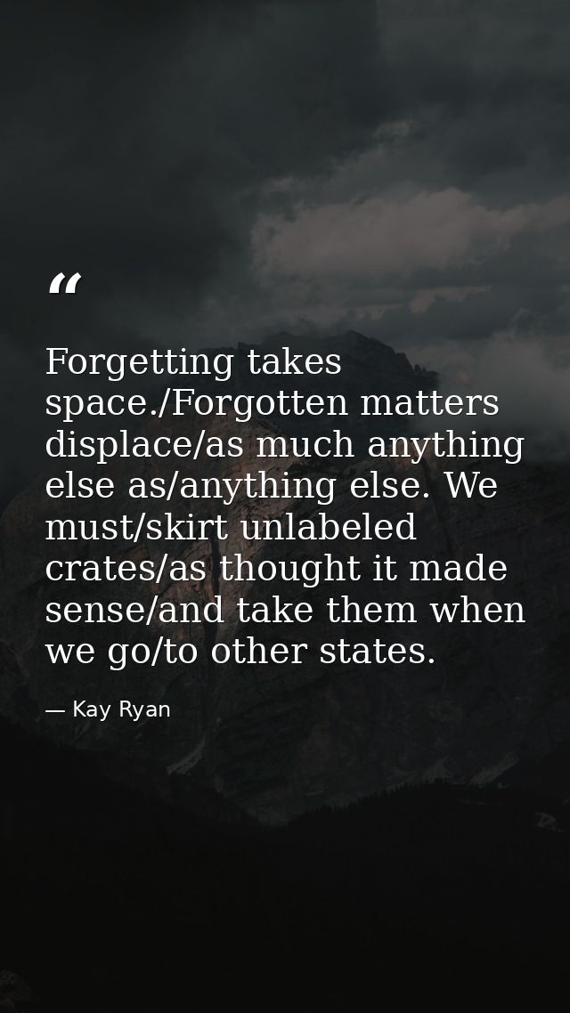Forgetting takes space./Forgotten matters displace/as much anything else as/anything else. We must/skirt unlabeled crate — Kay Ryan
