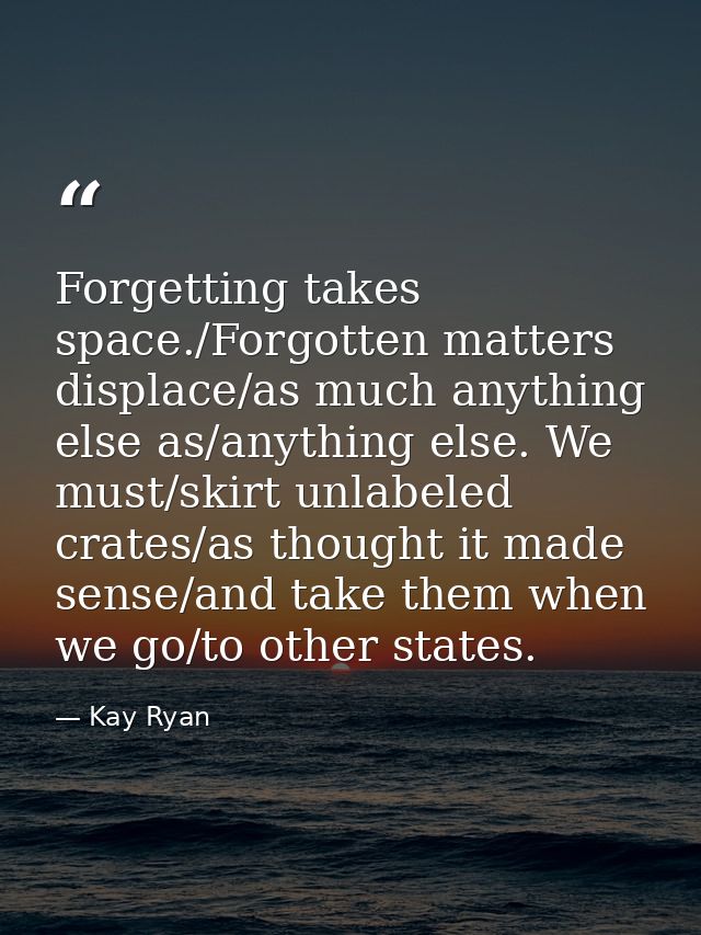 Forgetting takes space./Forgotten matters displace/as much anything else as/anything else. We must/skirt unlabeled crate — Kay Ryan