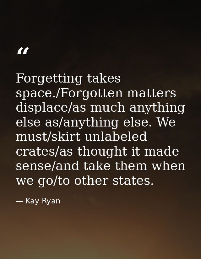 Forgetting takes space./Forgotten matters displace/as much anything else as/anything else. We must/skirt unlabeled crate — Kay Ryan