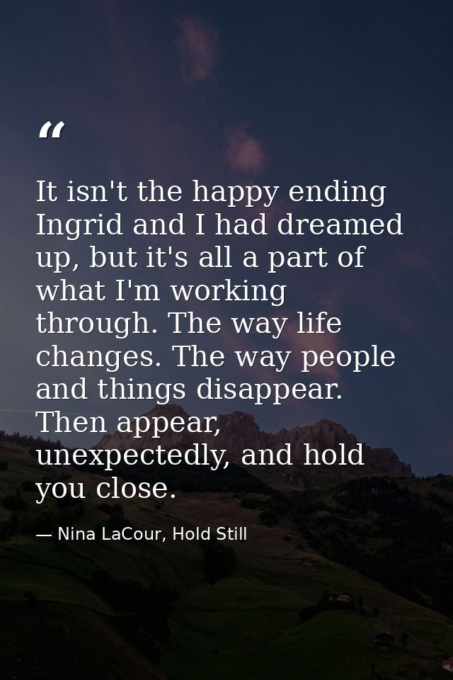 It isn't the happy ending Ingrid and I had dreamed up, but it's all a part of what I'm working through. The way life cha — Nina LaCour, Hold Still