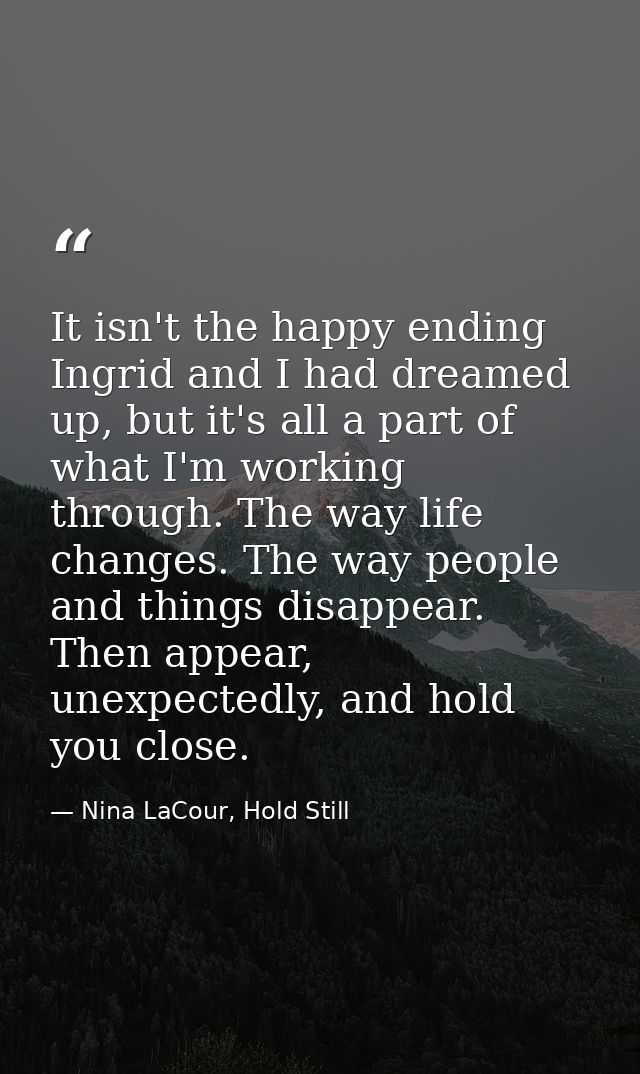 It isn't the happy ending Ingrid and I had dreamed up, but it's all a part of what I'm working through. The way life cha — Nina LaCour, Hold Still