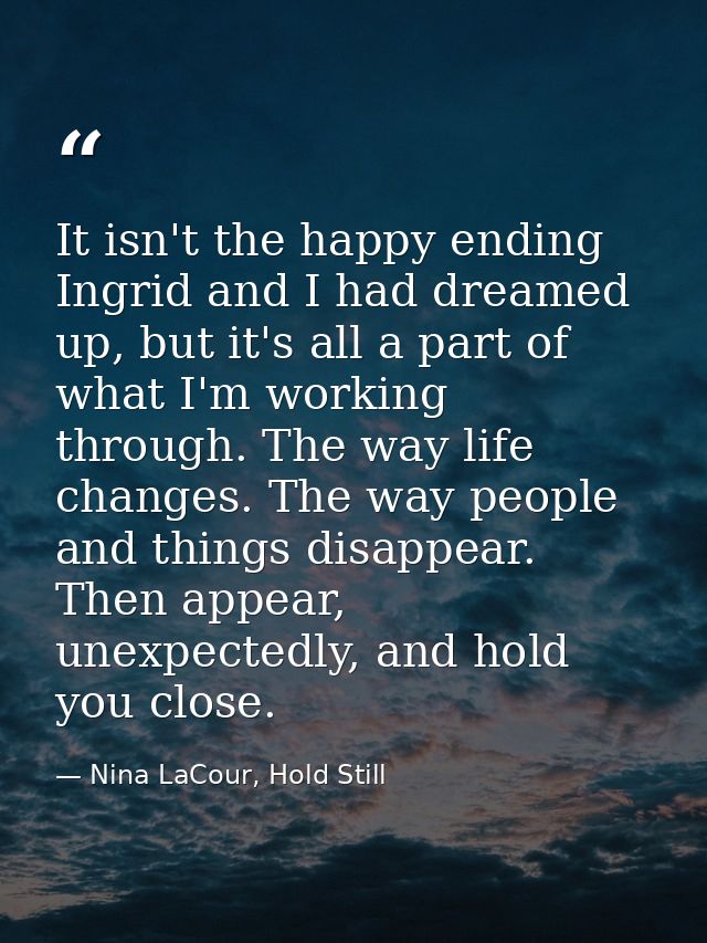 It isn't the happy ending Ingrid and I had dreamed up, but it's all a part of what I'm working through. The way life cha — Nina LaCour, Hold Still