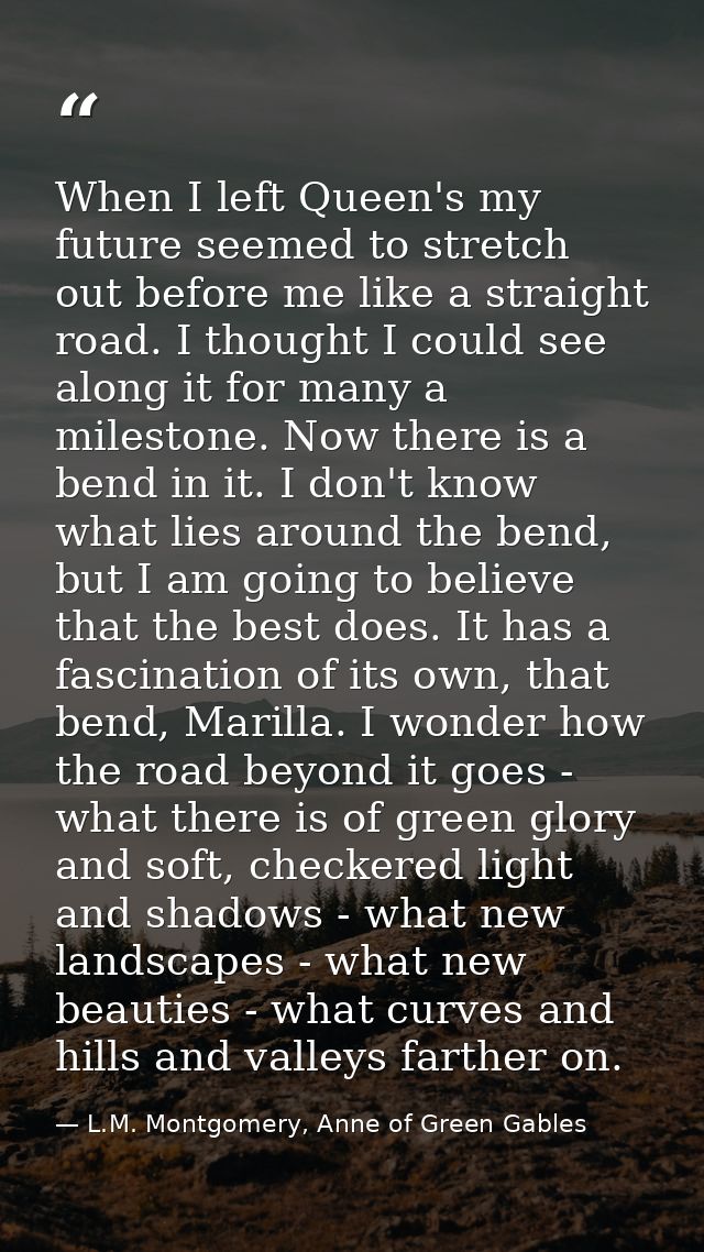 When I left Queen's my future seemed to stretch out before me like a straight road. I thought I could see along it for m — L.M. Montgomery, Anne of Green Gables