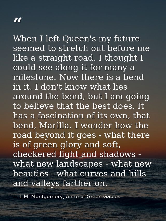 When I left Queen's my future seemed to stretch out before me like a straight road. I thought I could see along it for m — L.M. Montgomery, Anne of Green Gables